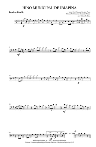 ? #
4
2
.œ œ
f
œ œ œ œ œ œ œ œ œ œ œ œ
.œ œ œ .œ œ
ﬁœ .œ œ œ œ œ œ
? # ..
8
œ .œ œ
F
œ .œ œ œ .œ œ œ œ
Œ
.œ œ œ .œ œ œ .œ œ œ œ Œ
.œ œ
? #
17
œ .œ œ œ .œ œ œ œ
Œ
.œ œ œ .œ œ œ .œ œ œ œ Œ
.œ œ
f
œ œ
? #
26
‰œœœœœ
3
œ œ
Œ
.œ œ œ# œ
‰ J
œ œœ œ
3
˙
Œ
.œ œ
F
œ .œ œ œ .œ œ œ œ
? # ..
36
Œ .œ œ œ .œ œ œ .œ œ œ œ 1, 2, 3, 4.
Œ
.œ œ
F
5.
D.C. al Coda
Œ
.œ œ ﬁ
œ .œ œ œ
Œ
Governo do Estado do Ceará - Secretaria da Cultura
Sistema Estadual de Bandas de Música - Partitura Editada em Fevereiro/2013
HINO MUNICIPAL DE IBIAPINA
Arr: Rildon B. Sales
Letra Prof. Antonio Ferreira Porto
Música Pe. Francisco Sadoc de Araujo
Bombardino Bb
 