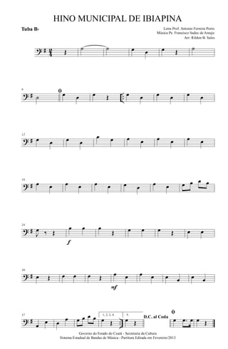 ? #
4
2 Œ ˙ ˙ œ œ œ Œ ˙
? # ..
6
ﬁ
˙ œ œ œ Œ œ œ œ œ œ œ
? #
12
œ œ œ œ
œ œ œ œ œ œ œ œ
? #
18
œ œ œ œ œ œ œ œ œ œ œ œ œ œ
? #
24
J
œ ‰ Œ
œ œ
f
œ
Œ œ œ œ Œ œ œ
? #
30
œ Œ œ œ œ Œ œ œ
F
œ œ œ œ œ œ
? # ..
37
œ
œ œ
œ œ œ œ œ 1, 2, 3, 4.
œ Œ
5.
D.C. al Coda
œ Œ
ﬁ
œ .œ œ œ Œ
Governo do Estado do Ceará - Secretaria da Cultura
Sistema Estadual de Bandas de Música - Partitura Editada em Fevereiro/2013
HINO MUNICIPAL DE IBIAPINA
Arr: Rildon B. Sales
Letra Prof. Antonio Ferreira Porto
Música Pe. Francisco Sadoc de Araujo
Tuba Bb
 