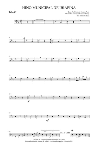 ?
b 4
2 Œ ˙ ˙ œ œ œ Œ ˙
?
b ..
6
ﬁ
˙ œ œ œ Œ œ œ œ œ œ œ
?
b
12
œ œ œ œ
œ œ œ œ œ œ œ œ
?
b
18
œ œ œ œ œ œ œ œ
œ œ œ œ œ œ
?
b
24
J
œ ‰ Œ
œ œ
f
œ
Œ œ œ œ Œ œ œ
?
b
30
œ Œ œ œ œ Œ œ œ
F
œ œ œ œ œ œ
?
b ..
37
œ œ œ
œ œ œ œ œ 1, 2, 3, 4.
œ Œ
5.
D.C. al Coda
œ Œ
ﬁ
œ .œ œ œ Œ
Governo do Estado do Ceará - Secretaria da Cultura
Sistema Estadual de Bandas de Música - Partitura Editada em Fevereiro/2013
HINO MUNICIPAL DE IBIAPINA
Arr: Rildon B. Sales
Letra Prof. Antonio Ferreira Porto
Música Pe. Francisco Sadoc de Araujo
Tuba C
 