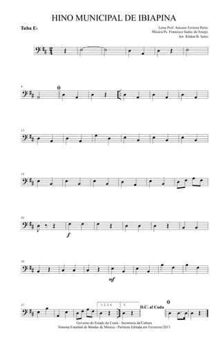? ## 4
2 Œ ˙ ˙ œ œ œ Œ ˙
? ## ..
6
ﬁ
˙ œ œ œ Œ œ œ œ œ œ œ
? ##
12
œ œ œ œ
œ œ œ œ œ œ œ œ
? ##
18
œ œ œ œ œ œ œ œ
œ œ œ œ œ œ
? ##
24
J
œ ‰ Œ œ œ
f
œ Œ œ œ œ Œ œ œ
? ##
30
œ Œ œ œ œ Œ œ œ
F
œ œ
œ œ œ œ
? ## ..
37
œ œ
œ
œ œ œ œ œ
1, 2, 3, 4.
œ Œ
5.
D.C. al Coda
œ Œ
ﬁ
œ .œ œ œ Œ
Governo do Estado do Ceará - Secretaria da Cultura
Sistema Estadual de Bandas de Música - Partitura Editada em Fevereiro/2013
HINO MUNICIPAL DE IBIAPINA
Arr: Rildon B. Sales
Letra Prof. Antonio Ferreira Porto
Música Pe. Francisco Sadoc de Araujo
Tuba Eb
 