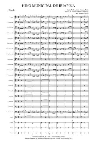 &
&
&
&
&
&
&
&
&
&
&
&
&
&
&
?
?
?
?
?
ã
ã
ã
b
#
#
#
##
##
#
#
##
#
#
#
b
b
b
#
b
4
2
4
2
4
2
42
42
42
42
42
4
2
4
2
4
2
4
2
42
42
42
42
4
2
4
2
4
2
4
2
42
42
42
Flauta
1º Clarinete Bb
2º Clarinete Bb
3º Clarinete Bb
1º Sax Alto Eb
2º Sax Alto Eb
1º Sax Tenor Bb
2º Sax Tenor Bb
Sax Baritono
1º Trompete Bb
2º Trompete Bb
3º Trompete Bb
1ª Trompa F
2ª Trompa F
3ª Trompa F
1º Trombone
2º Trombone
3º Trombone
Bombardino Bb
Tuba C
Caixa
Bombo
Pratos
.œ œ
.œ œ
.œ œ
.œ œ
.œ œ
.œ œ
.œ œ
.œ œ
Œ
.œ œ
.œ œ
.œ œ
Œ
Œ
Œ
Œ
Œ
Œ
.œ œ
Œ
Œ
Œ
Œ
f
f
f
f
f
f
f
f
f
f
f
f
œ œ œ
œ œ œ
œ œ œ
œ œ œ
œ œ œ
œ œ œ
œ œ œ
œ œ œ
˙
œ œ œ
œ œ œ
œ œ œ
˙
˙
˙
˙
˙
˙
œ œ œ
˙
˙
æ
œ Œ
œ Œ
œ œ œ œ
œ œ œ œ
œ œ œ œ
œ œ œ œ
œ œ œ œ
œ œ œ œ
œ œ œ œ
œ œ œ œ
˙
œ œ œ œ
œ œ œ œ
œ œ œ œ
˙
˙
˙
˙
˙
˙
œ œ œ œ
˙
˙
æ
œ Œ
œ Œ
œ œ œ œ
œ œ œ œ
œ œ œ œ
œ œ œ œ
œ œ œ œ
œ œ œ œ
œ œ œ œ
œ œ œ œ
œ œ
œ œ œ œ
œ œ œ œ
œ œ œ œ
˙
˙
˙
˙
˙
˙
œ œ œ œ
œ œ
œ œ
œ œ
œ œ
œ
.œ œ
œ
.œ œ
œ
.œ œ
œ
.œ œ
œ
.œ œ
œ
.œ œ
œ
.œ œ
œ
.œ œ
œ Œ
œ
.œ œ
œ
.œ œ
œ
.œ œ
˙
˙
˙
˙
˙
˙
œ
.œ œ
œ Œ
œ Œ
œ Œ
œ Œ
œ .œ œ
œ .œ œ
œ .œ œ
œ .œ œ
œ .œ œ
œ .œ œ
œ .œ œ
œ .œ œ
˙
œ .œ œ
œ .œ œ
œ .œ œ
˙
˙
˙
˙
˙
˙
œ .œ œ
˙
˙
æ
œ Œ
œ Œ
ﬁœ .œ œ
œ .œ œ
œ .œ œ
œ .œ œ
œ .œ œ
œ .œ œ
œ .œ œ
œ .œ œ
˙
ﬁ
œ .œ œ
œ .œ œ
œ .œ œ
˙
˙
˙
˙
˙
˙
œ .œ œ
˙
ﬁ
˙
æ
œ Œ
œ Œ
˙
˙
˙
˙
˙
˙
œ œ œ œ
œ œ œ œ
œ œ
˙
˙
˙
˙
˙
˙
˙
˙
˙
œ œ œ œ
œ œ
œ œ
œ œ
œ œ
Œ
.œ œ
Œ
.œ œ
Œ .œ œ
Œ .œ œ
Œ
.œ œ
Œ
.œ œ
œ .œ œ
œ .œ œ
œ Œ
∑
∑
∑
∑
∑
∑
∑
∑
∑
œ .œ œ
œ Œ
œ Œ
œ Œ
œ Œ
F
F
F
F
F
F
F
F
F
Governo do Estado do Ceará - Secretaria da Cultura
Sistema Estadual de Bandas de Música - Partitura Editada em Fevereiro/2013
HINO MUNICIPAL DE IBIAPINA
Arr: Rildon B. Sales
Letra Prof. Antonio Ferreira Porto
Música Pe. Francisco Sadoc de Araujo
Grade
 