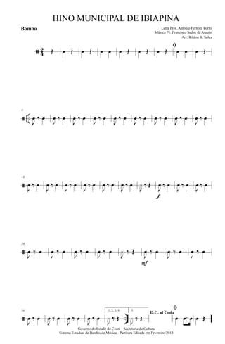 ã 4
2 Œ œ Œ œ Œ œ œ œ Œ œ Œ
ﬁ
œ Œ œ œ œ Œ
ã ..
9
J
œ ‰ œ
J
œ ‰ œ
J
œ ‰ œ
J
œ ‰ œ
J
œ ‰ œ
J
œ ‰ œ
J
œ ‰ œ
J
œ ‰ œ
J
œ ‰ œ
ã
18
J
œ ‰ œ
J
œ ‰ œ
J
œ ‰ œ
J
œ ‰ œ
J
œ ‰ œ
J
œ ‰ œ
J
x ‰ Œ
J
œ ‰ œ
f
J
œ ‰ œ
J
œ ‰ œ
ã
28
J
œ ‰ œ
J
œ ‰ œ
J
œ ‰ œ
J
œ ‰ œ
J
x ‰ Œ
J
œ ‰ œ
F
J
œ ‰ œ
J
œ ‰ œ
ã ..
36
J
œ ‰ œ
J
œ ‰ œ
J
œ ‰ œ
J
œ ‰ œ
1, 2, 3, 4.
J
x ‰ Œ
5.
D.C. al Coda
J
x ‰ Œ
ﬁ
œ .œ œ œ Œ
Governo do Estado do Ceará - Secretaria da Cultura
Sistema Estadual de Bandas de Música - Partitura Editada em Fevereiro/2013
HINO MUNICIPAL DE IBIAPINA
Arr: Rildon B. Sales
Letra Prof. Antonio Ferreira Porto
Música Pe. Francisco Sadoc de Araujo
Bombo
 