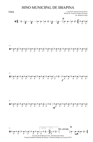 ã 4
2 ..Œ ˙
æ
˙
æ
œ œ œ Œ ˙
æ
ﬁ
˙
æ
œ œ œ Œ ‰
J
œ ‰
J
œ
ã
10
‰
J
œ ‰
J
œ ‰
J
œ ‰
J
œ ‰
J
œ ‰
J
œ ‰
J
œ ‰
J
œ ‰
J
œ ‰
J
œ ‰
J
œ ‰
J
œ ‰
J
œ ‰
J
œ ‰
J
œ ‰
J
œ ‰
J
œ ‰
J
œ
ã
19
‰
J
œ ‰
J
œ ‰
J
œ ‰
J
œ ‰
J
œ ‰
J
œ ‰
J
œ ‰
J
œ ‰
J
œ ‰
J
œ
J
x ‰ Œ ‰
J
œ ‰
J
œ
f
‰
J
œ ‰
J
œ ‰
J
œ ‰
J
œ
ã
28
‰
J
œ ‰
J
œ ‰
J
œ ‰
J
œ ‰
J
œ ‰
J
œ ‰
J
œ ‰
J
œ
J
x ‰ Œ ‰
J
œ ‰
J
œ
F
‰
J
œ ‰
J
œ ‰
J
œ ‰
J
œ ‰
J
œ ‰
J
œ
ã ..
37
‰
J
œ ‰
J
œ ‰
J
œ ‰
J
œ ‰
J
œ ‰
J
œ
1, 2, 3, 4.
J
x ‰ Œ
5.
D.C. al Coda
J
x ‰ Œ
ﬁ
œ .œ œ œ Œ
Governo do Estado do Ceará - Secretaria da Cultura
Sistema Estadual de Bandas de Música - Partitura Editada em Fevereiro/2013
HINO MUNICIPAL DE IBIAPINA
Arr: Rildon B. Sales
Letra Prof. Antonio Ferreira Porto
Música Pe. Francisco Sadoc de Araujo
Caixa
 
