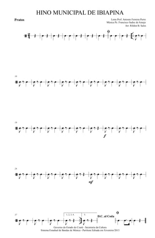 ã 4
2 ..Œ œ Œ œ Œ œ œ œ Œ œ Œ
ﬁ
œ Œ œ œ œ Œ
J
œ ‰ œ
ã
10
J
œ ‰ œ
J
œ ‰ œ
J
œ ‰ œ
J
œ ‰ œ
J
œ ‰ œ
J
œ ‰ œ
J
œ ‰ œ
J
œ ‰ œ
J
œ ‰ œ
ã
19
J
œ ‰ œ
J
œ ‰ œ
J
œ ‰ œ
J
œ ‰ œ
J
œ ‰ œ
J
œ ‰ Œ
J
œ ‰ œ
f
J
œ ‰ œ
J
œ ‰ œ
ã
28
J
œ ‰ œ
J
œ ‰ œ
J
œ ‰ œ
J
œ ‰ œ
J
œ ‰ Œ
J
œ ‰ œ
F
J
œ ‰ œ
J
œ ‰ œ
J
œ ‰ œ
ã ..
37
J
œ ‰ œ
J
œ ‰ œ
J
œ ‰ œ
1, 2, 3, 4.
J
œ ‰ Œ
5.
D.C. al Coda
J
œ ‰ Œ
ﬁ
œ .œ œ œ Œ
Governo do Estado do Ceará - Secretaria da Cultura
Sistema Estadual de Bandas de Música - Partitura Editada em Fevereiro/2013
HINO MUNICIPAL DE IBIAPINA
Arr: Rildon B. Sales
Letra Prof. Antonio Ferreira Porto
Música Pe. Francisco Sadoc de Araujo
Pratos
 