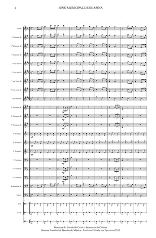 &
&
&
&
&
&
&
&
&
&
&
&
&
&
&
?
?
?
?
?
ã
ã
ã
b
#
#
#
##
##
#
#
##
#
#
#
b
b
b
#
b
..
..
..
..
..
..
..
..
..
..
..
..
..
..
..
..
..
..
..
..
..
..
..
Flauta
1º Clarinete Bb
2º Clarinete Bb
3º Clarinete Bb
1º Sax Alto Eb
2º Sax Alto Eb
1º Sax Tenor Bb
2º Sax Tenor Bb
Sax Baritono
1º Trompete Bb
2º Trompete Bb
3º Trompete Bb
1ª Trompa F
2ª Trompa F
3ª Trompa F
1º Trombone
2º Trombone
3º Trombone
Bombardino Bb
Tuba C
S.Dr.
B. Dr.
9
œ .œ œ
œ .œ œ
œ .œ œ
œ .œ œ
œ .œ œ
œ .œ œ
œ .œ œ
œ .œ œ
œ œ
9
∑
∑
∑
‰ J
œ ‰ J
œ
‰ j
œ ‰ j
œ
‰ j
œ
‰ j
œ
∑
∑
∑
œ .œ œ
œ œ
9
‰
J
œ ‰
J
œ
J
œ ‰ œ
9
J
œ ‰ œ
F
F
F
œ .œ œ
œ .œ œ
œ .œ œ
œ .œ œ
œ .œ œ
œ .œ œ
œ .œ œ
œ .œ œ
œ œ
∑
∑
∑
‰ J
œ ‰ J
œ
‰ j
œ ‰ j
œ
‰ j
œ
‰ j
œ
∑
∑
∑
œ .œ œ
œ œ
‰
J
œ ‰
J
œ
J
œ ‰ œ
J
œ ‰ œ
œ œ
œ œ
œ œ
œ œ
œ œ
œ œ
œ œ
œ œ
œ œ
Œ œ œ œ
3
Œ œ œ œ
3
Œ œ œ œ
3
‰ J
œ ‰ J
œ
‰ j
œ ‰ j
œ
‰ j
œ
‰ j
œ
Œ
œ œ œ
3
Œ œ œ œ
3
Œ œ œ œ
3
œ œ
œ œ
‰
J
œ ‰
J
œ
J
œ ‰ œ
J
œ ‰ œ
F
F
F
F
F
F
Œ
.œ œ
Œ
.œ œ
Œ .œ œ
Œ .œ œ
Œ
.œ œ
Œ
.œ œ
Œ .œ œ
Œ .œ œ
œ œ
œ Œ
œ Œ
œ Œ
‰ J
œ ‰ J
œ
‰ j
œ ‰ j
œ
‰ j
œ
‰ j
œ
œ
Œ
œ
Œ
œ
Œ
Œ
.œ œ
œ œ
‰
J
œ ‰
J
œ
J
œ ‰ œ
J
œ ‰ œ
œ .œ œ
œ .œ œ
œ .œ œ
œ .œ œ
œ .œ œ
œ .œ œ
œ .œ œ
œ .œ œ
œ œ
∑
∑
∑
‰ J
œ ‰ J
œ
‰ j
œ ‰ j
œ
‰ j
œ
‰ j
œ
∑
∑
∑
œ .œ œ
œ œ
‰
J
œ ‰
J
œ
J
œ ‰ œ
J
œ ‰ œ
œ .œ œ
œ .œ œ
œ .œ œ
œ .œ œ
œ .œ œ
œ .œ œ
œ .œ œ
œ .œ œ
œ œ
∑
∑
∑
‰ J
œ ‰ J
œ
‰
j
œ ‰
j
œ
‰ j
œ ‰ j
œ
∑
∑
∑
œ .œ œ
œ œ
‰
J
œ ‰
J
œ
J
œ ‰ œ
J
œ ‰ œ
œ œ
œ œ
œ œ
œ œ
œ œ
œ œ
œ œ
œ œ
œ œ
Œ œ œ œ
3
Œ œ œ œ
3
Œ œ œ œ
3
‰ J
œ ‰ J
œ
‰
j
œ ‰
j
œ
‰ j
œ ‰ j
œ
Œ œ œ œ
3
Œ œ œ œ
3
Œ œ œ œ
3
œ œ
œ œ
‰
J
œ ‰
J
œ
J
œ ‰ œ
J
œ ‰ œ
Œ
.œ œ
Œ
.œ œ
Œ .œ œ
Œ .œ œ
Œ
.œ œ
Œ
.œ œ
Œ .œ œ
Œ .œ œ
œ œ
œ
Œ
œ
Œ
œ
Œ
‰ J
œ ‰ J
œ
‰
j
œ ‰
j
œ
‰ j
œ ‰ j
œ
œ Œ
œ Œ
œ Œ
Œ
.œ œ
œ œ
‰
J
œ ‰
J
œ
J
œ ‰ œ
J
œ ‰ œ
œ .œ œ
œ .œ œ
œ .œ œ
œ .œ œ
œ .œ œ
œ .œ œ
œ .œ œ
œ .œ œ
œ œ
∑
∑
∑
‰ J
œ ‰ J
œ
‰
j
œ ‰
j
œ
‰ j
œ ‰ j
œ
∑
∑
∑
œ .œ œ
œ œ
‰
J
œ ‰
J
œ
J
œ ‰ œ
J
œ ‰ œ
2 HINO MUNICIPAL DE IBIAPINA
Governo do Estado do Ceará - Secretaria da Cultura
Sistema Estadual de Bandas de Música - Partitura Editada em Fevereiro/2013
 