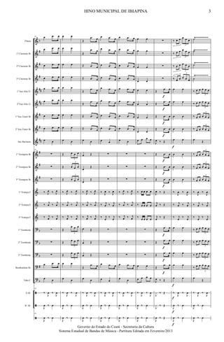&
&
&
&
&
&
&
&
&
&
&
&
&
&
&
?
?
?
?
?
ã
ã
ã
b
#
#
#
##
##
#
#
##
#
#
#
b
b
b
#
b
Flauta
1º Clarinete Bb
2º Clarinete Bb
3º Clarinete Bb
1º Sax Alto Eb
2º Sax Alto Eb
1º Sax Tenor Bb
2º Sax Tenor Bb
Sax Baritono
1º Trompete Bb
2º Trompete Bb
3º Trompete Bb
1ª Trompa F
2ª Trompa F
3ª Trompa F
1º Trombone
2º Trombone
3º Trombone
Bombardino Bb
Tuba C
S.Dr.
B. Dr.
Ÿ~~~~~~~~~~
Ÿ~~~~~~~~~~
Ÿ~~~~~~~~~~
Ÿ~~~~~~~~~~
18 œ .œ œ
œ .œ œ
œ .œ œ
œ .œ œ
œ .œ œ
œ .œ œ
œ .œ œ
œ .œ œ
œ œ
18
∑
∑
∑
‰ J
œ ‰ J
œ
‰
j
œ ‰
j
œ
‰ j
œ ‰ j
œ
∑
∑
∑
œ .œ œ
œ œ
18
‰
J
œ ‰
J
œ
J
œ ‰ œ
18
J
œ ‰ œ
œ œ
œ œ
œ œ
œ œ
œ œ
œ œ
œ œ
œ œ
œ œ
Œ œ œ œ
3
Œ œ œ œ
3
Œ œ œ œ
3
‰ J
œ ‰ J
œ
‰
j
œ ‰
j
œ
‰ j
œ ‰ j
œ
Œ
œ œ œ
3
Œ œ œ œ
3
Œ œ œ œ
3
œ œ
œ œ
‰
J
œ ‰
J
œ
J
œ ‰ œ
J
œ ‰ œ
Œ
.œ œ
Œ
.œ œ
Œ .œ œ
Œ .œ œ
Œ
.œ œ
Œ
.œ œ
Œ .œ œ
Œ .œ œ
œ œ
œ Œ
œ
Œ
œ
Œ
‰ J
œ ‰ J
œ
‰
j
œ ‰
j
œ
‰ j
œ ‰ j
œ
œ Œ
œ Œ
œ Œ
Œ
.œ œ
œ œ
‰
J
œ ‰
J
œ
J
œ ‰ œ
J
œ ‰ œ
œ .œ œ
œ .œ œ
œ .œ œ
œ .œ œ
œ .œ œ
œ .œ œ
œ .œ œ
œ .œ œ
œ œ
∑
∑
∑
‰ J
œ ‰ J
œ
‰ j
œ ‰ j
œ
‰ j
œ
‰ j
œ
∑
∑
∑
œ .œ œ
œ œ
‰
J
œ ‰
J
œ
J
œ ‰ œ
J
œ ‰ œ
œ .œ œ
œ .œ œ
œ .œ œ
œ .œ œ
œ .œ œ
œ .œ œ
œ .œ œ
œ .œ œ
œ œ
∑
∑
∑
‰ J
œ ‰ J
œ
‰
j
œ ‰
j
œ
‰ j
œ ‰ j
œ
∑
∑
∑
œ .œ œ
œ œ
‰
J
œ ‰
J
œ
J
œ ‰ œ
J
œ ‰ œ
œ œ
œ œ
œ œ
œ œ
œ œ
œ œ
œ œ
œ œ
œ œ œ œ
∑
∑
∑
‰ œ œ œ œ
‰ œ œ œ œ
‰
œ œ œ œ
∑
∑
∑
œ œ
œ œ œ œ
‰
J
œ ‰
J
œ
J
œ ‰ œ
J
œ ‰ œ
∑
∑
∑
∑
Œ
.œ œ
Œ
.œ œ
Œ .œ œ
Œ .œ œ
J
œ ‰ Œ
Œ .œ œ
Œ .œ œ
Œ .œ œ
J
œ ‰ Œ
j
œ ‰ Œ
j
œ
‰ Œ
Œ
.œ œ
Œ
.œ œ
Œ
.œ œ
Œ
.œ œ
J
œ ‰ Œ
J
x ‰ Œ
J
x ‰ Œ
J
œ ‰ Œ
f
f
f
f
f
f
f
f
f
f
f
‰ œ œ œ œ œ
3 3
‰ œ œ œ œ œ
3 3
‰ œ œ œ œ œ
3 3
‰ œ œ œ œ œ
3
3
œ œ
œ œ
œ œ
œ œ
œ œ
œ œ
œ œ
œ œ
‰
J
œ ‰
J
œ
‰ j
œ ‰ j
œ
‰ j
œ
‰ j
œ
œ œ
œ œ
œ œ
œ œ
œ œ
‰
J
œ ‰
J
œ
J
œ ‰ œ
J
œ ‰ œ
f
f
f
f
f
˙
˙
˙
˙
‰ œ œ œ œ œ
3
‰ œ œ œ œ œ
3
‰ œ œ œ œ œ
3
‰ œ œ œ œ œ
3
œ Œ
‰ œ œ œ œ œ
3
‰ œ œ œ œ œ
3
‰ œ œ œ œ œ
3
‰
J
œ ‰
J
œ
‰ j
œ ‰ j
œ
‰ j
œ
‰ j
œ
‰ œ œ œ œ œ
3
‰ œ œ œ œ œ
3
‰ œ œ œ œ œ
3
‰ œ œ œ œ œ
3
œ
Œ
‰
J
œ ‰
J
œ
J
œ ‰ œ
J
œ ‰ œ
3HINO MUNICIPAL DE IBIAPINA
Governo do Estado do Ceará - Secretaria da Cultura
Sistema Estadual de Bandas de Música - Partitura Editada em Fevereiro/2013
 