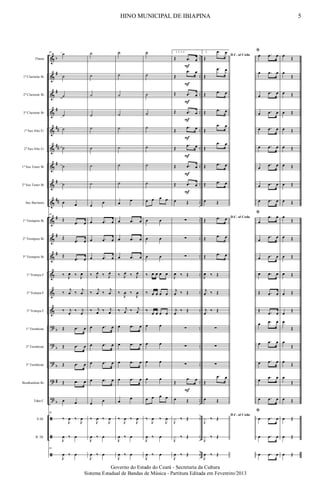 &
&
&
&
&
&
&
&
&
&
&
&
&
&
&
?
?
?
?
?
ã
ã
ã
b
#
#
#
##
##
#
#
##
#
#
#
b
b
b
#
b
..
..
..
..
..
..
..
..
..
..
..
..
..
..
..
..
..
..
..
..
..
..
..
Flauta
1º Clarinete Bb
2º Clarinete Bb
3º Clarinete Bb
1º Sax Alto Eb
2º Sax Alto Eb
1º Sax Tenor Bb
2º Sax Tenor Bb
Sax Baritono
1º Trompete Bb
2º Trompete Bb
3º Trompete Bb
1ª Trompa F
2ª Trompa F
3ª Trompa F
1º Trombone
2º Trombone
3º Trombone
Bombardino Bb
Tuba C
S.Dr.
B. Dr.
36
˙
˙
˙
˙
˙
˙
˙
˙
œ œ
36
Œ
.œ œ
Œ
.œ œ
Œ
.œ œ
‰ J
œ ‰ J
œ
‰
j
œ ‰
j
œ
‰ j
œ
‰ j
œ
Œ .œ œ
Œ .œ œ
Œ .œ œ
Œ .œ œ
œ œ
36
‰
J
œ ‰
J
œ
J
œ ‰ œ
36
J
œ ‰ œ
˙
˙
˙
˙
˙
˙
˙
˙
œ
œ
œ .œ œ
œ .œ œ
œ .œ œ
‰ J
œ ‰ J
œ
‰
j
œ ‰
j
œ
‰ j
œ ‰ j
œ
œ .œ œ
œ .œ œ
œ .œ œ
œ .œ œ
œ œ
‰
J
œ ‰
J
œ
J
œ ‰ œ
J
œ ‰ œ
˙
˙
˙
˙
˙
˙
˙
˙
œ œ
œ .œ œ
œ .œ œ
œ .œ œ
‰ J
œ ‰ J
œ
‰
J
œ ‰
J
œ
‰ j
œ ‰ j
œ
œ .œ œ
œ .œ œ
œ .œ œ
œ .œ œ
œ
œ
‰
J
œ ‰
J
œ
J
œ ‰ œ
J
œ ‰ œ
˙
˙
˙
˙
˙
˙
˙
˙
œ œ œ œ
œ œ
œ œ
œ œ
‰ œ œ œ œ
‰ œ œ œ œ
‰
œ œ œ œ
œ œ
œ œ
œ œ
œ œ
œ œ œ œ
‰
J
œ ‰
J
œ
J
œ ‰ œ
J
œ ‰ œ
1, 2, 3, 4.
Œ .œ œ
Œ
.œ œ
Œ .œ œ
Œ .œ œ
Œ
.œ œ
Œ
.œ œ
Œ .œ œ
Œ .œ œ
œ Œ
∑
∑
∑
J
œ ‰ Œ
j
œ ‰ Œ
j
œ
‰ Œ
∑
∑
∑
Œ
.œ œ
œ Œ
J
x ‰ Œ
J
x ‰ Œ
J
œ ‰ Œ
F
F
F
F
F
F
F
F
F
5.
D.C. al Coda
Œ
.œ œ
Œ
.œ œ
Œ .œ œ
Œ .œ œ
Œ
.œ œ
Œ
.œ œ
Œ .œ œ
Œ .œ œ
œ Œ
D.C. al Coda
Œ .œ œ
Œ .œ œ
Œ .œ œ
J
œ ‰ Œ
j
œ ‰ Œ
j
œ
‰ Œ
∑
∑
∑
Œ
.œ œ
œ Œ
D.C. al Coda
J
x ‰ Œ
J
x ‰ Œ
J
œ ‰ Œ
ﬁ
œ .œ œ
œ .œ œ
œ
.œ œ
œ .œ œ
œ .œ œ
œ .œ œ
œ
.œ œ
œ .œ œ
œ .œ œ
ﬁ
œ
.œ œ
œ
.œ œ
œ .œ œ
œ .œ œ
Œ .œ œ
Œ .œ œ
œ .œ œ
œ .œ œ
œ .œ œ
œ .œ œ
œ .œ œ
ﬁ
œ .œ œ
œ .œ œ
œ .œ œ
œ Œ
œ
Œ
œ Œ
œ Œ
œ Œ
œ Œ
œ Œ
œ Œ
œ Œ
œ
Œ
œ Œ
œ Œ
œ Œ
œ Œ
œ
Œ
œ
Œ
œ
Œ
œ Œ
œ
Œ
œ Œ
œ Œ
œ Œ
œ Œ
5HINO MUNICIPAL DE IBIAPINA
Governo do Estado do Ceará - Secretaria da Cultura
Sistema Estadual de Bandas de Música - Partitura Editada em Fevereiro/2013
 
