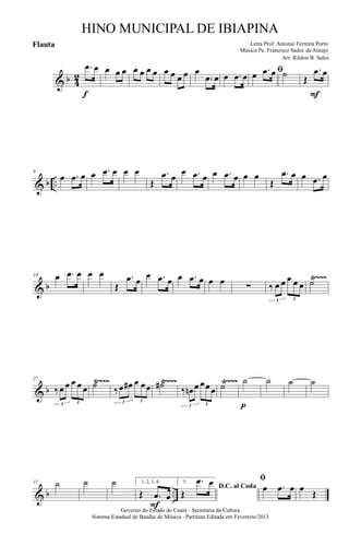 & b 4
2
.œ œ
f
œ œ œ œ œ œ œ œ œ œ œ œ
.œ œ œ .œ œ ﬁœ .œ œ ˙ Œ
.œ œ
F
& b ..
9
œ .œ œ œ .œ œ œ œ
Œ
.œ œ
œ .œ œ œ .œ œ œ œ
Œ
.œ œ œ .œ œ
& b
Ÿ~~~18 œ .œ œ œ œ
Œ
.œ œ
œ .œ œ œ .œ œ œ œ ∑ ‰ œ œ œ œ œ
3 3
˙
& b
Ÿ~~~ Ÿ~~~ Ÿ~~~27
‰œ œ œ œ œ
3 3
˙ ‰œ œ# œ œœ
3 3
˙# ‰ œn œ œœœ
3 3
˙ ˙
p
˙ ˙ ˙
& b ..
37 ˙ ˙ ˙ 1, 2, 3, 4.
Œ .œ œ
F
5.
D.C. al Coda
Œ
.œ œ ﬁ
œ .œ œ œ
Œ
Governo do Estado do Ceará - Secretaria da Cultura
Sistema Estadual de Bandas de Música - Partitura Editada em Fevereiro/2013
HINO MUNICIPAL DE IBIAPINA
Arr: Rildon B. Sales
Letra Prof. Antonio Ferreira Porto
Música Pe. Francisco Sadoc de Araujo
Flauta
 