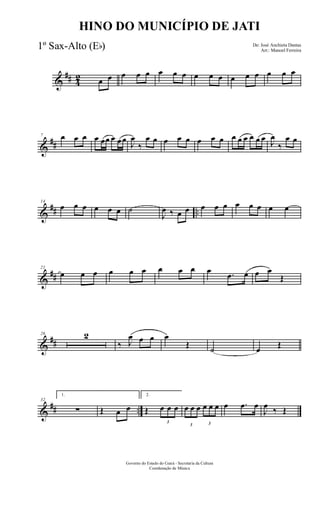 &
## 4
2 œ œ œ œ œ œ œ œ œ œ œ œ œ œ œ œ œ
&
##
7 œ œ œ œ œœ œ œœ
J
œ
‰
œ œ œ œ œ œ œ œ œ œ œ œ œ œ J
œ
‰
œ œ
&
## ..
14
œ œ œ œ œ œ ˙
J
œ ‰ œ œ œ œ œ œ œ œ œ œ
&
##
21
œ œ œ œ œ œ œ œ œ œ .œ œ œ œ
Œ
&
##
26 2
‰ J
œ œ œ œ
Œ ˙ œ Œ
&
## ..
32
1.
∑ Œ œ œ
2.
Œ
3
œ œ œ
3
œ œ œ
3
œ œ œ œ .œ œ
J
œ ‰ Œ
Governo do Estado do Ceará - Secretaria da Cultura
Coordenação de Música
HINO DO MUNICÍPIO DE JATI
De: José Anchieta Dantas
Arr.: Manoel Ferreira
1º Sax-Alto (Eb)
 