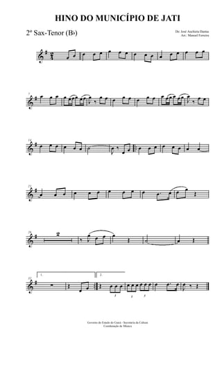 &
#
4
2
œ œ œ œ œ œ œ œ œ œ œ œ œ œ œ œ œ
&
#7
œ œ œ œ œœœ œœ
J
œ
‰
œ œ œ œ œ œ œ œ œ œœ œ œœ
J
œ
‰
œ œ
&
# ..
14
œ œ œ œ œ œ ˙
J
œ ‰
œ œ œ œ œ œ œ œ œ œ
&
#21
œ œ œ œ œ œ œ œ œ œ .œ œ œ œ
Œ
&
#26 2
‰ J
œ œ œ œ
Œ ˙ œ Œ
&
# ..
32
1.
∑ Œ
œ œ
2.
Œ
3
œ œ œ
3
œ œ œ
3
œ œ œ œ .œ œ
J
œ ‰ Œ
Governo do Estado do Ceará - Secretaria da Cultura
Coordenação de Música
HINO DO MUNICÍPIO DE JATI
De: José Anchieta Dantas
Arr.: Manoel Ferreira2º Sax-Tenor (Bb)
 