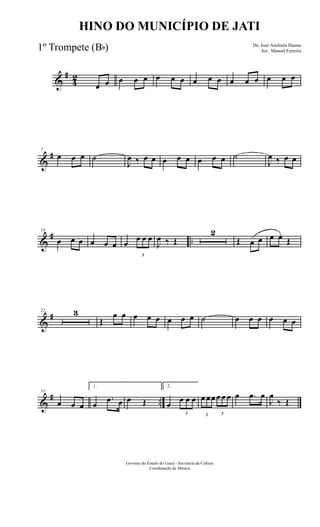 &
#
4
2
œ œ œ œ œ œ œ œ œ œ œ œ œ œ œ œ œ
&
#7
œ œ œ ˙
J
œ ‰ œ œ œ œ œ œ œ œ ˙
J
œ ‰ œ œ
&
# ..
14
œ œ œ œ œ œ œ
3
œ œ œ
J
œ ‰ Œ
2
Œ œ œ œ œ.
Œ
&
#22 3
Œ
œ œ œ œ œ œ œ œ ˙ œ œ œ œ œ œ
&
# ..
31
œ œ œ
1.
œ
.œ œ œ Œ
2.
œ
3
œ œ œ
3
œ œœ
3
œ œ œ œ .œ œ
J
œ
‰ Œ
Governo do Estado do Ceará - Secretaria da Cultura
Coordenação de Música
HINO DO MUNICÍPIO DE JATI
De: José Anchieta Dantas
Arr.: Manoel Ferreira1º Trompete (Bb)
 