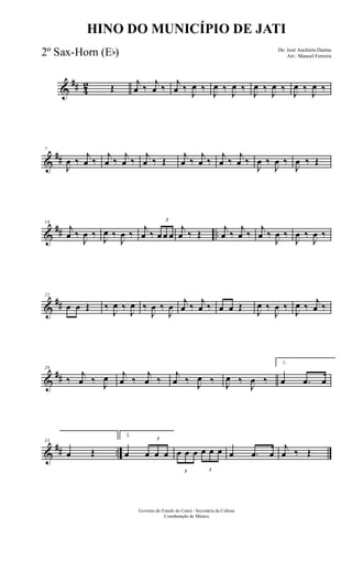 &
## 4
2 Œ j
œ ‰ j
œ ‰ j
œ ‰
J
œ ‰
J
œ ‰
J
œ ‰
J
œ ‰
J
œ ‰
J
œ ‰
J
œ ‰
&
##
7
J
œ ‰
j
œ ‰
j
œ ‰
j
œ ‰
j
œ ‰ Œ
j
œ ‰
j
œ ‰
j
œ ‰
j
œ ‰
J
œ ‰
J
œ ‰
J
œ ‰ Œ
&
## ..
14
j
œ ‰
J
œ ‰ J
œ ‰
J
œ ‰
j
œ ‰
3
œ œ œ
j
œ ‰ Œ
j
œ ‰
j
œ ‰
j
œ ‰
J
œ ‰
J
œ ‰
J
œ ‰
&
##
21
œ œ Œ ‰
J
œ ‰
J
œ ‰
J
œ ‰
J
œ j
œ ‰ j
œ ‰ œ œ Œ
J
œ ‰
J
œ ‰
J
œ ‰ j
œ ‰
&
##
28
‰
j
œ ‰ J
œ j
œ ‰
j
œ ‰
j
œ ‰ J
œ ‰ J
œ ‰
J
œ ‰
1.
œ .œ œ
&
## ..
33
œ Œ
2.
œ
3
œ œ œ
3
œ œ œ
3
œ œ œ œ .œ œ
j
œ ‰ Œ
Governo do Estado do Ceará - Secretaria da Cultura
Coordenação de Música
HINO DO MUNICÍPIO DE JATI
De: José Anchieta Dantas
Arr.: Manoel Ferreira2º Sax-Horn (Eb)
 