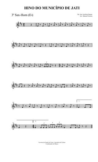 &
## 4
2 Œ j
œ ‰ j
œ ‰ j
œ ‰ j
œ ‰ j
œ ‰ j
œ ‰ j
œ ‰ j
œ ‰ j
œ ‰ j
œ ‰
&
##
7
j
œ ‰ j
œ ‰ j
œ ‰ j
œ ‰ j
œ ‰ Œ j
œ ‰ j
œ ‰ j
œ ‰ j
œ ‰ j
œ ‰ j
œ ‰ j
œ ‰ Œ
&
## ..
14
j
œ ‰ j
œ ‰ j
œ ‰ j
œ ‰ j
œ ‰
3
œ œ œ
j
œ ‰ Œ j
œ ‰ j
œ ‰ j
œ ‰ j
œ ‰ j
œ ‰ j
œ ‰
&
##
21
œ œ Œ ‰ j
œ ‰ j
œ ‰ j
œ ‰ j
œ
j
œ ‰ j
œ ‰ œ œ Œ j
œ ‰ j
œ ‰ j
œ ‰ j
œ ‰
&
##
28
‰ j
œ ‰
j
œ j
œ ‰ j
œ ‰ j
œ ‰ j
œ ‰
j
œ ‰ j
œ ‰
1.
œ .œ œ
&
## ..
33
œ Œ
2.
œ
3
œ œ œ
3
œ œ œ
3
œ œ œ œ .œ œ
j
œ ‰ Œ
Governo do Estado do Ceará - Secretaria da Cultura
Coordenação de Música
HINO DO MUNICÍPIO DE JATI
De: José Anchieta Dantas
Arr.: Manoel Ferreira3º Sax-Horn (Eb)
 