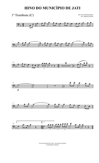 ?
b 4
2 œ œ œ œ œ œ œ œ œ œ œ œ œ œ œ œ œ
?
b
7 œ œ œ ˙
J
œ
‰
œ œ œ œ œ œ œ œ ˙
J
œ
‰
œ œ
?
b ..
14
œ œ œ œ œ œ œ
3
œ œ œ
J
œ
‰ Œ
2
Œ œ œ œ œ.
Œ
?
b
22
˙
p
˙ ∑ Œ
œ œ œ œ œ
?
b
27
œ œ œ ˙ œ œ œ œ œ œ œ œ œ
?
b ..
32
1.
œ
.œ œ œ
Œ
2.
œ
3
œ œ œ
3
œ œ œ
3
œ œ œ œ .œ œ
J
œ
‰ Œ
Governo do Estado do Ceará - Secretaria da Cultura
Coordenação de Música
HINO DO MUNICÍPIO DE JATI
De: José Anchieta Dantas
Arr.: Manoel Ferreira
1º Trombone (C)
 