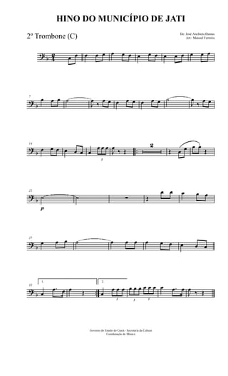 ?
b 4
2 œ œ œ œ œ œ œ œ œ œ œ œ œ œ œ œ œ
?
b
7
œ œ œ ˙
J
œ
‰
œ œ œ œ œ œ œ œ ˙
J
œ
‰
œ œ
?
b ..
14
œ œ œ œ œ œ œ
3
œ œ œ
J
œ
‰ Œ
2
Œ œ œ œ œ.
Œ
?
b
22
˙
p
˙ ∑ Œ
œ œ œ œ œ
?
b
27
œ œ œ ˙ œ œ œ œ œ œ œ œ œ
?
b ..
32
1.
œ
.œ œ œ Œ
2.
œ
3
œ œ œ
3
œ œ œ
3
œ œ œ œ .œ œ
J
œ ‰ Œ
Governo do Estado do Ceará - Secretaria da Cultura
Coordenação de Música
HINO DO MUNICÍPIO DE JATI
De: José Anchieta Dantas
Arr.: Manoel Ferreira2º Trombone (C)
 