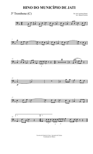 ?
b 4
2 œ œ œ œ œ œ œ œ œ œ œ œ œ œ œ œ œ
?
b
7 œ
œ œ ˙
J
œ ‰ œ œ œ œ œ œ œ œ ˙
J
œ ‰ œ œ
?
b ..
14
œ œ œ œ œ œ œ
3
œ œ œ
J
œ ‰ Œ
2
Œ œ œ œ œ.
Œ
?
b
22
˙
p
˙ ∑ Œ
œ œ œ œ œ
?
b
27
œ œ œ ˙ œ œ œ œ œ œ œ œ œ
?
b ..
32
1.
œ
.œ œ œ Œ
2.
œ
3
œ œ œ
3
œ œ œ
3
œ œ œ œ .œ œ
J
œ ‰ Œ
Governo do Estado do Ceará - Secretaria da Cultura
Coordenação de Música
HINO DO MUNICÍPIO DE JATI
De: José Anchieta Dantas
Arr.: Manoel Ferreira
3º Trombone (C)
 