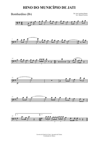 ? #
4
2 œ œ œ œ œ œ œ œ œ œ œ œ œ œ œ œ œ
? #
7 œ œ œ ˙
J
œ
‰
œ œ œ œ œ œ œ œ ˙
J
œ
‰
œ œ
? # ..
14
œ œ œ œ œ œ œ
3
œ œ œ
J
œ
‰ Œ
2
Œ
œ œ œ œ.
Œ
? #
22 ˙
p
˙
∑ Œ
œ œ œ
œ œ
? #
27
œ œ œ ˙ œ œ œ œ œ œ œ œ œ
? # ..
32
1.
œ .œ œ œ
Œ
2.
œ
3
œ œ œ
3
œ œ œ
3
œ œ œ œ .œ œ
J
œ ‰ Œ
Governo do Estado do Ceará - Secretaria da Cultura
Coordenação de Música
HINO DO MUNICÍPIO DE JATI
De: José Anchieta Dantas
Arr.: Manoel FerreiraBombardino (Bb)
 