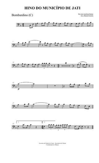 ?
b 4
2 œ œ œ œ œ œ œ œ œ œ œ œ œ œ œ œ œ
?
b
7 œ œ œ ˙
J
œ
‰
œ œ œ œ œ œ œ œ ˙
J
œ ‰
œ œ
?
b ..
14
œ œ œ œ œ œ œ
3
œ œ œ
J
œ
‰ Œ
2
Œ œ œ œ œ.
Œ
?
b
22
˙
p
˙
∑ Œ
œ œ œ
œ œ
?
b
27
œ œ œ ˙ œ œ œ œ œ œ œ œ œ
?
b ..
32
1.
œ
.œ œ œ
Œ
2.
œ
3
œ œ œ
3
œ œ œ
3
œ œ œ œ .œ œ
J
œ ‰ Œ
Governo do Estado do Ceará - Secretaria da Cultura
Coordenação de Música
HINO DO MUNICÍPIO DE JATI
De: José Anchieta Dantas
Arr.: Manoel FerreiraBombardino (C)
 