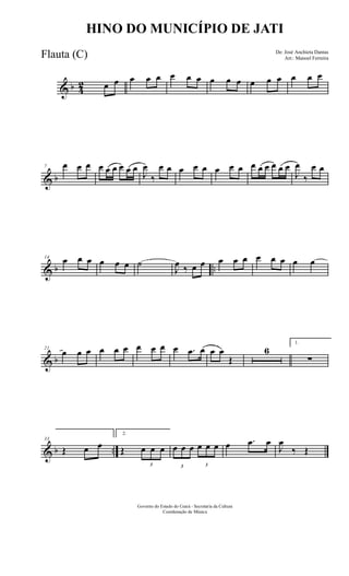 & b 4
2 œ œ œ œ œ œ œ œ œ œ œ œ œ œ œ œ œ
& b
7 œ œ œ œ œ œ œ œ œ
J
œ
‰
œ œ œ œ œ œ œ œ œ œ œ œ œ œ
J
œ
‰
œ œ
& b ..
14
œ œ œ œ œ œ ˙
J
œ ‰ œ œ œ œ œ œ œ œ œ œ
& b
21
œ œ œ œ œ œ œ œ œ œ .œ œ œ œ
Œ
6
1.
∑
& b ..
33
Œ œ œ
2.
Œ
3
œ œ œ
3
œ œ œ
3
œ œ œ œ .œ œ
J
œ
‰ Œ
Governo do Estado do Ceará - Secretaria da Cultura
Coordenação de Música
HINO DO MUNICÍPIO DE JATI
De: José Anchieta Dantas
Arr.: Manoel FerreiraFlauta (C)
 