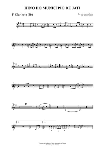 &
#
4
2
œ œ œ œ œ œ œ œ œ œ œ œ œ œ œ œ œ
&
#7
œ œ œ œ œœœ œœ J
œ ‰ œ œ œ œ œ œ œ œ œ œœœ œœ
J
œ ‰ œ œ
&
# ..
14
œ œ œ œ œ œ ˙
j
œ ‰
œ œ œ œ œ œ œ œ œ œ
&
#21
œ œ œ œ œ œ œ œ œ œ .œ œ œ œ
Œ
&
#26 2
‰ J
œ œ œ œ Œ
˙ œ
Œ
&
# ..
32
1.
∑ Œ
œ œ
2.
Œ
3
œ œ œ
3
œ œ œ
3
œ œ œ œ .œ œ
J
œ
‰ Œ
Governo do Estado do Ceará - Secretaria da Cultura
Coordenação de Música
HINO DO MUNICÍPIO DE JATI
De: José Anchieta Dantas
Arr.: Manoel Ferreira1º Clarinete (Bb)
 