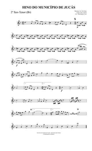 & b 42 ...œ j
œ œ œ œ œ œ œ# œ œ œ œ œ
Œ
%
.œ
p
œ .œ œ
& b
7
.œ œ .œ œ .œ# œ .œ œ .œ# œ .œ œ .œ œ .œ œ .œ œ .œ œ .œ# œ .œ œ .œ# œ .œ œ
& b
14
.œ# œ .œ œ .œ# œ .œ œ .œ# œ .œ œ .œ# œ .œ œ .œ# œ .œ œ .œ# œ .œ œ œ
œœœ œ
& b
f
21
œ œ œ œ œ œ œ œ ˙ œ œ
œ# œ ˙
& b
28
œ œ œ œ œ
œ# œ œ œ œ œ œ œ œ œ œ œ œ œ ˙#
& b .. ..
35
˙
1
œ œ œ œ œ
Œ
2.
œ œ œ œ œ
Œ
f
˙ ˙ œ œ
& b
43
˙
J
œ œ j
œ ˙ j
œ œ
j
œ ˙ œœœ≈œœœ≈ ˙
œœœ≈œœœ≈ ˙
& b ..
52
œ œ œ# œ
ﬁœ œ
1.
˙ œ Œ
2.
œ .œ œ#
Ao &ﬁ%
œ œ œ œ
ﬁ
˙
& b
60
œ œ œ œ J
œ.
‰ ‰ J
œ.
œ œ œ œ œ œ ˙U
Governo do Estado do Ceará - Secretaria da Cultura
Coordenação de Música
HINO DO MUNICÍPIO DE JUCÁS
Melodia: Pe. Pio Pinho
Letra: Cely Correia
Arr.: Washington Luiz
2º Sax-Tenor (Bb)
 