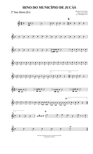 & 42 ...œ œ œ ˙ ˙
J
œ œ
J
œ œ Œ
%
œ œ œ œ
&
8
œ œ œ œ œ œ œ œ œ œ œ œ œ œ œ œ
&
16
œ œ œ œ œ œ œ œ œ œœœ œ ˙ ‰
J
œ ‰
J
œ ‰
J
œ ‰
J
œ
&
24
‰ J
œ ‰ J
œ ‰ J
œ ‰ J
œ ‰ J
œ ‰ J
œ ‰ J
œ ‰ J
œ ‰ J
œ ‰ J
œ ‰ J
œ ‰ J
œ ‰ J
œ ‰ J
œ ‰ J
œ ‰ J
œ
& ..
32
‰ J
œ ‰ J
œ ‰ J
œ ‰ J
œ ‰
J
œ ‰
J
œ ‰
J
œ ‰
J
œ
1
‰ J
œ ‰ J
œ œ Œ
2.
‰ J
œ ‰ J
œ œ Œ
& ..
40
‰ œœœ œ ˙ ‰ œœœ œ ˙ ‰ œœœ œ ˙ ‰ œœœ œ ˙
& ..
48
‰ J
œ ‰ J
œ ‰ J
œ ‰ J
œ ‰ J
œ ‰ J
œ œ œ œ œ œ œ œ œ
ﬁ
œ œ œ œ
1.
‰ J
œ ‰ J
œ œ Œ
&
56
2.
œ Œ Ao &ﬁ%œ œ
ﬁ
˙ œ œ œ œ J
œ ‰ ‰ J
œ
&
63
œ œ œ œ œ œ ˙
U
Governo do Estado do Ceará - Secretaria da Cultura
Coordenação de Música
HINO DO MUNICÍPIO DE JUCÁS
Melodia: Pe. Pio Pinho
Letra: Cely Correia
Arr.: Washington Luiz
2º Sax-Horn (Eb)
 