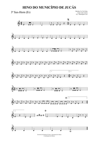 & 42 ...œ œ œ ˙ ˙
j
œ œ
j
œ œ
Œ
%
œ œ œ œ
&
8
œ œ œ œ œ œ œ œ œ œ œ œ œ œ œ œ
&
16
œ œ œ œ œ œ œ œ œ œœœ œ ˙
‰ j
œ
‰ j
œ
‰ j
œ
‰ j
œ
&
24
‰ j
œ ‰ j
œ ‰ j
œ ‰ j
œ ‰ j
œ ‰ j
œ ‰ j
œ ‰ j
œ ‰ j
œ ‰ j
œ ‰ j
œ ‰ j
œ ‰ j
œ ‰ j
œ ‰ j
œ ‰ j
œ
& ..
32
‰ j
œ ‰ j
œ ‰ j
œ ‰ j
œ ‰ j
œ
‰ j
œ
‰ j
œ
‰ j
œ
1
‰ j
œ ‰ j
œ œ Œ
2.
‰ j
œ ‰ j
œ œ Œ
& ..
40
‰
œœœ œ ˙
‰ œœœ œ ˙ ‰
œœœ œ ˙
‰ œœœ œ ˙
& ..
48
‰ j
œ ‰ j
œ ‰ j
œ ‰ j
œ ‰ j
œ ‰ j
œ œ œ œ œ œ œ œ œ
ﬁ
œ œ œ œ
1.
‰ j
œ ‰ j
œ œ Œ
&
56
2.
œ Œ Ao & ﬁ%œ œ
ﬁ
˙ œ œ œ œ
j
œ ‰ ‰ j
œ
&
63
œ œ œ œ œ œ ˙u
Governo do Estado do Ceará - Secretaria da Cultura
Coordenação de Música
HINO DO MUNICÍPIO DE JUCÁS
Melodia: Pe. Pio Pinho
Letra: Cely Correia
Arr.: Washington Luiz
3º Sax-Horn (Eb)
 