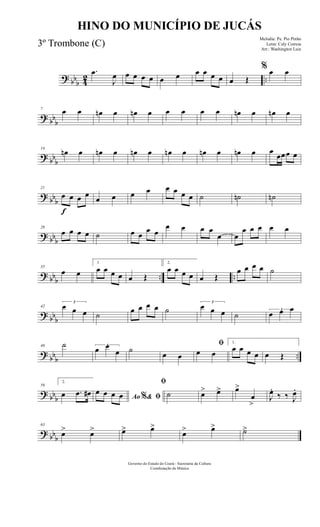 ? bbb 42 ..
.œ
J
œ œ œ œ œ œ œ œ œ œ œ œ Œ
% œ œ
? bb
b
7 œ œ œn œ œn œ œ œ œ œ œn œ œn œ
? bb
b
14
œn œ œn œ œn œ œn œ œn œ œn œ œ
œœœ œ
? bbb
f
21
œ œ œ œ
œ œ œ œ œ œ œ œ ˙ ˙n ˙n
? bbb
28
œ œ œ œ ˙ œ œ
œ œ
œ œ œ œ
œ œ
œ œ œ œ œ
? bbb .. ..
35
œ œ
1
œ œ œ œ œ Œ
2.
œ œ œ œ œ Œ
œ œ œ œ ˙
? bbb
42
3
œ œ œ ˙
œ œ œ œ ˙
3
œ œ œ ˙
3
œ œ œ
?
bbb ..
49 ˙ 3
œ œ
œ ˙
œ œ
ﬁ
œ œ
1.
œ œ œ œ œ Œ
? bbb
56
2.
œ .œ œ# Ao & ﬁ%
œ œ œ œ
ﬁ
˙ œ> œ> œ>
œ
>
J
œ.
‰ ‰ J
œ.
? bbb
63
œ> œ> œ> œ>
œ> œ> ˙>
Governo do Estado do Ceará - Secretaria da Cultura
Coordenação de Música
HINO DO MUNICÍPIO DE JUCÁS
Melodia: Pe. Pio Pinho
Letra: Cely Correia
Arr.: Washington Luiz
3º Trombone (C)
 