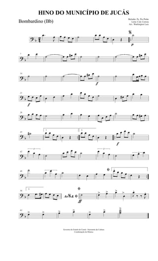 ? b 42 ..
.œ
J
œ œ œ œ œ ˙ œ œ œ œ œ Œ
p
%˙
? b
7 œ œ
˙ œ œ œ# œ
˙ ˙ ˙ œ œ œ# œ
? b
14
˙ ˙ ˙ œ œ œ# œ
f
˙ ˙ œ
œœœ œ
? b
f
21
œ œ œ œ
œ œ œ œ œ œ œ œ ˙
œ œ# œ œ œ
? b
28
œ œ œ œ ˙ œ œ œ œ œ
œ œ œ ˙ œ œ œ# œ
? b .. ..
35 ˙#
1
œ œ œ œ œ Œ
2.
œ œ œ œ œ Œ
f
œ œ œ œ ˙
? b
42
3
œ œ œ ˙
œ œ œ œ ˙
3
œ œ œ ˙
3
œ œ œ
?
b ..
49
˙ 3
œ œ
œ ˙ œ œ
ﬁ
œ œ
1.œ œ œ œ œ Œ
? b
56
2.
œ .œ œ#
Ao & ﬁ%
œ œ œ œ
ƒ
ﬁ
˙ œ> œ> œ>
œ
> J
œ.
‰ ‰ J
œ.
? b
63
œ> œ> œ> œ>
œ> œ> ˙˙˙
>
Governo do Estado do Ceará - Secretaria da Cultura
Coordenação de Música
HINO DO MUNICÍPIO DE JUCÁS
Melodia: Pe. Pio Pinho
Letra: Cely Correia
Arr.: Washington Luiz
Bombardino (Bb)
 