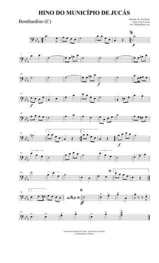 ? bbb 42 ..
.œ
J
œ œ œ œ œ ˙ œ œ œ œ œ Œ
p
% ˙
? bb
b
7 œ œ
˙ œ œ œn œ
˙ ˙ ˙ œ œ œn œ
? bb
b
14
˙ ˙ ˙ œ œ œn œ
f
˙ ˙ œ
œœœ œ
? bbb
f
21
œ œ œ œ
œ œ œ œ œ œ œ œ ˙
œ œn œ œ œ
? bbb
28
œ œ œ œ ˙ œ œ œ œ œ œ œ œ ˙ œ œ œ# œ
? bbb .. ..
35
˙n
1
œ œ œ œ œ Œ
2.
œ œ œ œ œ Œ
f
œ œ œ œ ˙
? bbb
42
3
œ œ œ ˙
œ œ œ œ ˙
3
œ œ œ ˙
3
œ œ œ
?
bbb ..
49 ˙ 3
œ œ
œ ˙
œ œ
ﬁ
œ œ
1.
œ œ œ œ œ Œ
? bbb
56
2.
œ .œ œ# Ao & ﬁ%
œ œ œ œ
ƒ
ﬁ
˙ œ> œ> œ>
œ
>
J
œ.
‰ ‰ J
œ.
? bbb
63
œ> œ> œ> œ>
œ> œ> ˙˙˙
>
Governo do Estado do Ceará - Secretaria da Cultura
Coordenação de Música
HINO DO MUNICÍPIO DE JUCÁS
Melodia: Pe. Pio Pinho
Letra: Cely Correia
Arr.: Washington Luiz
Bombardino (C)
 