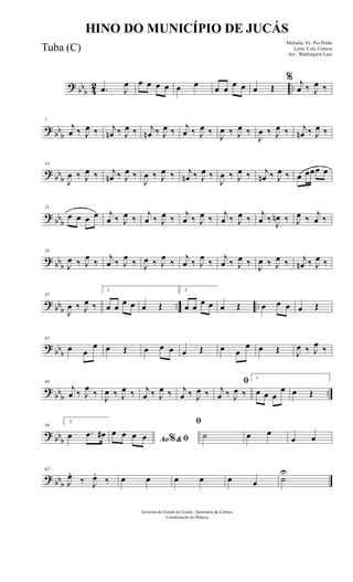? bbb 42 ...œ J
œ œ œ œ œ œ œ œ œ œ œ œ Œ
% j
œ ‰ J
œ ‰
? bb
b
7
j
œ ‰ J
œ ‰ j
œn ‰ J
œ ‰ j
œn ‰ J
œ ‰ j
œ ‰ J
œ ‰
J
œ ‰ J
œ ‰
J
œ ‰ J
œ ‰ j
œn ‰ J
œ ‰
? bb
b
14
J
œ ‰ J
œ ‰ j
œn ‰ J
œ ‰
J
œ ‰ J
œ ‰ j
œn ‰ J
œ ‰
J
œ ‰ J
œ ‰ j
œn ‰ J
œ ‰ œ œœœ œ
? bbb
21
œ œ œ œ j
œ ‰ J
œ ‰
j
œ ‰ J
œ ‰
j
œ ‰ J
œ ‰
j
œ ‰ J
œ ‰
j
œ ‰ J
œn ‰ J
œ ‰
j
œ ‰
? bbb
28
J
œ ‰ J
œ
‰
j
œ ‰ J
œ
‰ J
œ ‰ J
œ
‰
j
œ ‰ J
œ
‰
j
œ ‰ J
œ ‰ J
œ ‰ J
œ ‰ j
œn ‰ J
œ ‰
? bbb .. ..
35
J
œ ‰ J
œ ‰
1
œ œ œ œ œ Œ
2.
œ œ œ œ œ Œ œ œ œ œ Œ
? bbb
42
œ œ
œ œ Œ œ œ œ œ Œ œ œ
œ œ Œ J
œ ‰ J
œ ‰
?
bbb ..
49
j
œ ‰ J
œ
‰ J
œ ‰ J
œ ‰ j
œ ‰ J
œ ‰ j
œ ‰ J
œ ‰
ﬁ
j
œ ‰ J
œ ‰
1.
œ œ œ
œ œ Œ
? bbb
56
2.
œ .œ œ#
Ao &ﬁ%
œ œ œ œ
ﬁ
˙ œ œ
œ œ
? bbb
62
J
œ.
‰ J
œ.
‰ œ œ œ œ œ œ ˙
U
Governo do Estado do Ceará - Secretaria da Cultura
Coordenação de Música
HINO DO MUNICÍPIO DE JUCÁS
Melodia: Pe. Pio Pinho
Letra: Cely Correia
Arr.: Washington Luiz
Tuba (C)
 