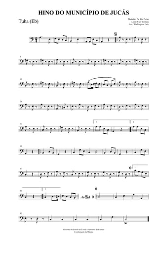 ? 42 ..
.œ
J
œ œ œ œ œ œ œ œ œ œ œ œ Œ
%
J
œ ‰
J
œ ‰ J
œ ‰
J
œ ‰
?
8
J
œ# ‰
J
œ ‰ J
œ# ‰
J
œ ‰ J
œ ‰
J
œ ‰ j
œ ‰
J
œ ‰ j
œ ‰
J
œ ‰ J
œ# ‰
J
œ ‰ j
œ ‰
J
œ ‰ J
œ# ‰
J
œ ‰
?
16
j
œ ‰
J
œ ‰ J
œ# ‰
J
œ ‰ j
œ ‰
J
œ ‰ J
œ# ‰
J
œ ‰ œ œœœ œ œ œ œ œ J
œ ‰
J
œ ‰ J
œ ‰
J
œ ‰
?
24
J
œ ‰ J
œ ‰ J
œ ‰ J
œ ‰ j
œ ‰ j
œ# ‰ J
œ ‰ J
œ ‰
J
œ ‰ J
œ ‰ J
œ ‰ J
œ ‰
J
œ ‰ J
œ ‰ J
œ ‰ J
œ ‰
? ..
32
J
œ
‰ J
œ ‰
j
œ ‰ J
œ ‰ J
œ# ‰ J
œ ‰ j
œ ‰ J
œ ‰
1
œ œ œ œ œ Œ
2.
œ œ œ œ
? ..
39
œ Œ œ œ œ œ Œ œ
œ œ œ Œ œ œ œ œ Œ œ
œ œ
?
47
œ Œ
J
œ ‰ J
œ ‰ J
œ
‰ J
œ ‰
j
œ ‰ J
œ ‰ J
œ ‰ J
œ ‰ J
œ ‰
J
œ ‰
ﬁ
J
œ ‰
J
œ ‰
1.
œ œ œ œ
? ..
55
œ Œ
2.
œ .œ œ# Ao & ﬁ%
œ œ œ œ
ﬁ
˙ œ œ œ
œ
?
62
J
œ. ‰
J
œ. ‰ œ œ œ œ œ œ ˙
u
Governo do Estado do Ceará - Secretaria da Cultura
Coordenação de Música
HINO DO MUNICÍPIO DE JUCÁS
Melodia: Pe. Pio Pinho
Letra: Cely Correia
Arr.: Washington Luiz
Tuba (Eb)
 