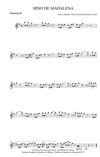 &
# c
.œ œ
J
œ
‰ ˙ .œ œ
J
œ
‰ ˙ .œ œ œ .œ œœ .œ œ .œ
‰ Ó
&
# ..
5
Ó Œ .œ œ œ
.œ œœ œ œ ˙ .œ œ œ .œ œ œ .œ œ ˙
J
œ
‰
.œ œ
&
#10 œ ˙ .œ œ œ ˙ .œ œ œ .œ œœ .œ œ ˙
J
œ
‰
.œ œ œ
œ
3
‰ ‰ J
œ
3
œ œ œ
&
#15 ˙
J
œ
‰
.œ œ œ .œ œœ .œ œ œ œ
J
œ
‰
.œ œ œ œ 3
‰ ‰ J
œ
3
œ œ œ œ ˙ .œ œ
&
# ..
20 1,2
œ .œ œœ .œ œ œ œ
J
œ
‰ .œ œ
3.
œ .œ œœ .œ œ ˙
3
œœœ
3
œ œ œ œ
‰
œ œ ˙ œ
Œ Ó
Governo do Estado do Ceará - Secretaria da Cultura
Sistema Estadual de Bandas de Música - Partitura Editada em Setembro/2011
HINO DE MADALENA
Letra e Música: João Leonardo de Sousa Leonel
Clarinete Bb
 