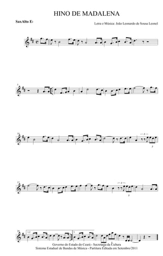 &
## c
.œ œ
J
œ ‰ ˙
.œ œ
J
œ ‰ ˙ .œ œ œ .œ œœ .œ œ .œ ‰ Ó
&
## ..
5
Ó Œ .œ œ œ
.œ œœ œ œ ˙ .œ œ œ .œ œ œ .œ œ ˙
J
œ
‰
.œ œ
&
##
10
œ ˙
.œ œ œ ˙ .œ œ œ .œ œœ .œ œ ˙
J
œ ‰ .œ œ œ
œ
3
‰ ‰ J
œ
3
œ œ œ
&
##
15
˙
J
œ ‰ .œ œ œ .œ œœ .œ œ œ œ
J
œ ‰
.œ œ œ œ
3
‰ ‰ J
œ
3
œœœ œ ˙ .œ œ
&
## ..
20 1,2
œ .œ œœ .œ œ œ œ
J
œ ‰ .œ œ
3.
œ .œ œœ .œ œ ˙
3
œœœ
3
œ œ œ œ ‰
œœ˙ œ
Œ Ó
Governo do Estado do Ceará - Secretaria da Cultura
Sistema Estadual de Bandas de Música - Partitura Editada em Setembro/2011
HINO DE MADALENA
Letra e Música: João Leonardo de Sousa Leonel
SaxAlto Eb
 