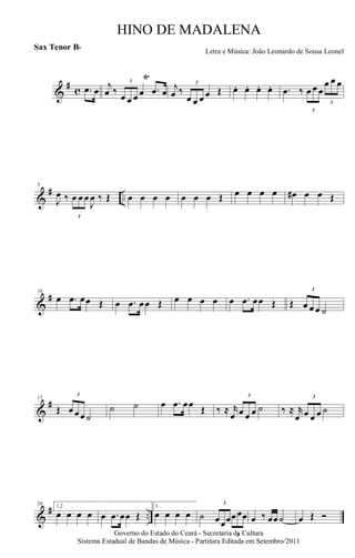 &
# c .œ œ j
œ ‰
3
œ œ œ œ
Ÿ
.œ œ j
œ ‰
3
œ œ œ œ Œ œ. œ. œ. œ. .œ ‰
3
œ œ œ
3
œ œ œ
&
# ..
5
J
œ ‰
3
œ œ œ
J
œ ‰ Œ œ œ œ œ œ œ œ Œ œ œ œ œ œ# œ œ Œ
&
#10
œ .œ œœ Œ œ .œ œœ Œ œ œ œ œ œ .œ œœ Œ Œ
3
œ œ œ ˙
&
#15
Œ
3
œ œœ ˙
˙ ˙ œ .œ œœ Œ ‰ ≈ r
œ
3
œ œ œ ˙ ‰ ≈ r
œ
3
œ œ œ ˙
&
# ..
20 1,2
œ œ œ œ œ .œ œœ Œ
3.
œ œ œ œ ˙
3
œœœ
3
œœœ œ ‰ œœ˙ œ Œ Ó
Governo do Estado do Ceará - Secretaria da Cultura
Sistema Estadual de Bandas de Música - Partitura Editada em Setembro/2011
HINO DE MADALENA
Letra e Música: João Leonardo de Sousa Leonel
Sax Tenor Bb
 