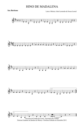 &
## c Œ
œ. œ. œ.
Œ
œ. œ. œ.
Œ
œ. œ. œ. œ.
œ.
Œ
œ. œ. œ œ
j
œ
‰ Œ
&
## ..
6
œ œ œ œ œ œ œ
Œ œ œ œ œ œ œ œ Œ œ œ œ Œ
œ œ œ
Œ
&
##
12
œ œ
œ œ œ œ œ
Œ
œ œ œ
Œ
œ œ œ
Œ œ œ œ œ
&
## ..
17
œ œ œ Œ
œ œ œ
Œ
œ œ œ
Œ
1,2
œ œ œ œ œ œ œ
Œ
&
##
22 3.
œ œ œ œ œ
Œ
œ œ œ
‰
œ œ ˙ œ
Œ Ó
Governo do Estado do Ceará - Secretaria da Cultura
Sistema Estadual de Bandas de Música - Partitura Editada em Setembro/2011
HINO DE MADALENA
Letra e Música: João Leonardo de Sousa Leonel
Sax Barítono
 