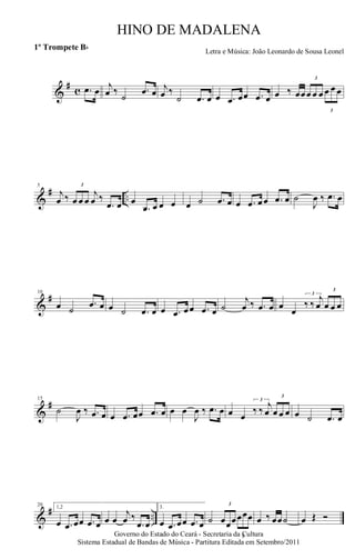 &
# c .œ œ j
œ ‰
˙
.œ œ j
œ ‰
˙ .œ œ œ .œ œœ .œ œ œ ‰ œœ
3
œ œ œ
3
œ œ œ
&
# ..
5
j
œ ‰
3
œ œ œ
j
œ ‰
.œ œ œ
.œ œ œ œ œ ˙ .œ œ œ .œ œœ .œ œ ˙
J
œ ‰ .œ œ
&
#10
œ ˙
.œ œ œ ˙ .œ œ œ .œ œœ .œ œ ˙
j
œ ‰ .œ œ œ œ
3
‰ ‰
j
œ
3
œ œ œ
&
#15
˙
J
œ ‰ .œ œ œ .œ œœ .œ œ œ œ
J
œ ‰ .œ œ œ œ
3
‰ ‰ j
œ
3
œ œ œ œ ˙ .œ œ
&
# ..
20 1,2
œ .œ œœ .œ œ œ œ
j
œ ‰
.œ œ
3.
œ .œ œœ .œ œ ˙
3
œœœ
3
œœœ œ ‰ œœ˙ œ Œ Ó
Governo do Estado do Ceará - Secretaria da Cultura
Sistema Estadual de Bandas de Música - Partitura Editada em Setembro/2011
HINO DE MADALENA
Letra e Música: João Leonardo de Sousa Leonel
1º Trompete Bb
 
