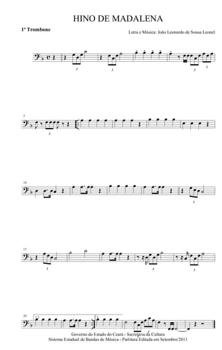 ? b c Œ Œ
3
œ œ œ ˙
Œ
3
œ œ œ ˙ œ. œ. œ. œ. œ.
‰ œœ
3
œ œ œ
3
œ œ œ
?
b ..
5
J
œ ‰
3
œ œ œ
J
œ ‰ Œ
œ œ œ œ œ œ œ
Œ
œ œ œ œ
œ œ œ Œ
? b
10
œ .œ œœ Œ
œ .œ œœ
Œ
œ œ œ œ œ .œ œœ
Œ Œ
3
œ œ œ ˙
?
b
15
Œ
3
œ œœ ˙
˙ ˙ œ .œ œœ Œ ‰ ≈
R
œ
3
œ œ œ ˙
‰ ≈
r
œ
3
œ œ œ ˙
? b ..
20 1,2œ œ œ œ œ .œ œœ Œ
3.œ œ œ œ ˙
3
œœœ
3
œ œ œ œ ‰
œœ˙ œ
Œ Ó
Governo do Estado do Ceará - Secretaria da Cultura
Sistema Estadual de Bandas de Música - Partitura Editada em Setembro/2011
HINO DE MADALENA
Letra e Música: João Leonardo de Sousa Leonel
1º Trombone
 
