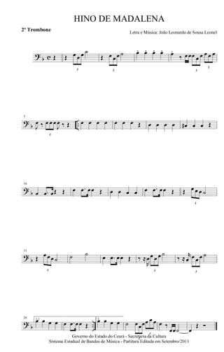 ? b c Œ Œ
3
œ œ œ ˙
Œ
3
œ œ œ ˙ œ. œ. œ. œ. œ.
‰ œœ
3
œ œ œ
3
œ œ œ
?
b ..
5
J
œ ‰
3
œ œ œ
J
œ ‰ Œ œ œ œ œ œ œ œ Œ œ œ œ œ œ# œ œ Œ
? b
10
œ .œ œŒ Œ œ .œ œœ Œ œ œ œ œ œ .œ œœ Œ Œ
3
œ œ œ ˙
?
b
15
Œ
3
œ œœ ˙ ˙ ˙ œ .œ œœ Œ ‰ ≈
R
œ
3
œ œ œ ˙
‰ ≈
r
œ
3
œ œ œ ˙
? b ..
20 1,2œ œ œ œ œ .œ œœ Œ
3.œ œ œ œ ˙
3
œœœ
3
œ œ œ œ ‰
œœ˙ œ
Œ Ó
Governo do Estado do Ceará - Secretaria da Cultura
Sistema Estadual de Bandas de Música - Partitura Editada em Setembro/2011
HINO DE MADALENA
Letra e Música: João Leonardo de Sousa Leonel
2º Trombone
 