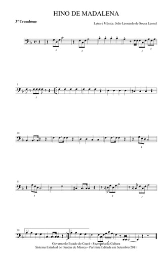 ? b c Œ Œ
3
œ œ œ ˙
Œ
3
œ œ œ ˙ œ. œ. œ. œ. œ.
‰ œœ
3
œ œ œ
3
œ œ œ
?
b ..
5
J
œ ‰
3
œ œ œ
J
œ ‰ Œ œ œ œ œ œ œ œ Œ œ œ œ œ œ# œ œ Œ
? b
10
œ .œ œŒ Œ œ .œ œœ Œ œ œ œ œ œ .œ œœ Œ Œ
3
œ œ œ ˙
?
b
15
Œ
3
œ œœ ˙ ˙ ˙ œ# .œ œœ Œ ‰ ≈
R
œ
3
œ œ œ ˙
‰ ≈
r
œ
3
œ œ œ ˙
? b ..
20 1,2
œ œ œ œ œ .œ œœ Œ
3.
œ œ œ œ ˙
3
œœœ
3
œ œ œ œ ‰
œœ˙ œ
Œ Ó
Governo do Estado do Ceará - Secretaria da Cultura
Sistema Estadual de Bandas de Música - Partitura Editada em Setembro/2011
HINO DE MADALENA
Letra e Música: João Leonardo de Sousa Leonel
3º Trombone
 