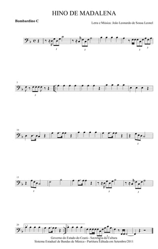 ? b c Œ ‰ ≈
R
œ
3
œ œ œ ˙
‰ ≈
r
œ
3
œ œ œ ˙ œ œ œ œ œ ‰ œœ
3
œ œ œ
3
œ œ œ
?
b ..
5
J
œ ‰
3
œ œ œ
J
œ ‰ Œ
œ œ œ œ œ œ œ
Œ
œ œ œ œ
œ œ œ Œ
? b
10
œ .œ œœ Œ
œ .œ œœ
Œ
œ œ œ œ œ .œ œœ
Œ Œ
3
œ œ œ ˙
?
b
15
Œ
3
œ œœ ˙ ˙ ˙ œ .œ œœ Œ ‰ ≈
R
œ
3
œ œ œ ˙
‰ ≈
r
œ
3
œ œ œ ˙
? b ..
20 1,2œ œ œ œ œ .œ œœ Œ
3.œ œ œ œ œ œœœ
3
œœœ
3
œ œ œ œ ‰
œœ˙ œ
Œ Ó
Governo do Estado do Ceará - Secretaria da Cultura
Sistema Estadual de Bandas de Música - Partitura Editada em Setembro/2011
HINO DE MADALENA
Letra e Música: João Leonardo de Sousa Leonel
Bombardino C
 