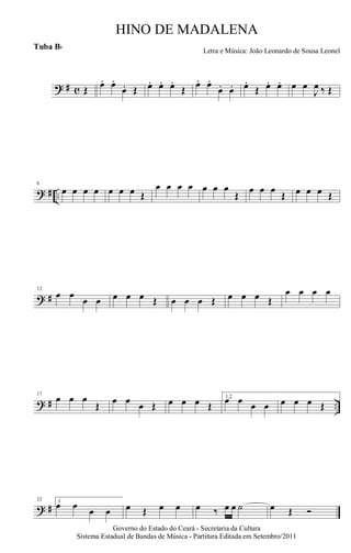 ? # c Œ œ. œ.
œ. Œ œ. œ. œ.
Œ œ. œ.
œ. œ. œ.
Œ œ. œ. œ œ
J
œ ‰ Œ
? # ..
6
œ œ œ œ œ œ œ Œ
œ œ œ œ œ œ œ
Œ
œ œ œ
Œ œ œ œ Œ
? #
12
œ œ
œ œ œ œ œ Œ œ œ œ Œ œ œ œ Œ
œ œ œ œ
? # ..
17
œ œ œ
Œ œ œ œ Œ œ œ œ Œ
1,2
œ œ œ œ œ œ œ Œ
? #
22 3.
œ œ œ œ œ Œ œ œ œ ‰ œ œ ˙ œ Œ Ó
Governo do Estado do Ceará - Secretaria da Cultura
Sistema Estadual de Bandas de Música - Partitura Editada em Setembro/2011
HINO DE MADALENA
Letra e Música: João Leonardo de Sousa Leonel
Tuba Bb
 