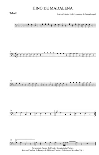 ? b c Œ œ. œ.
œ. Œ œ. œ. œ.
Œ œ. œ.
œ. œ.
œ.
Œ œ. œ. œ œ
J
œ ‰ Œ
?
b ..
6
œ œ œ œ œ œ œ Œ
œ œ œ œ œ œ œ
Œ œ œ œ Œ œ œ œ Œ
? b
12
œ œ
œ œ œ œ œ Œ œ œ œ Œ œ œ œ Œ
œ œ œ œ œ œ œ
Œ
?
b ..
18
œ œ
œ Œ œ œ œ Œ
1,2
œ œ
œ œ œ œ œ Œ
? b
22 3.
œ œ œ œ œ Œ œ œ œ ‰ œ œ ˙ œ Œ Ó
Governo do Estado do Ceará - Secretaria da Cultura
Sistema Estadual de Bandas de Música - Partitura Editada em Setembro/2011
HINO DE MADALENA
Letra e Música: João Leonardo de Sousa Leonel
Tuba C
 