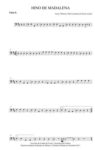 ? ## c Œ œ. œ.
œ.
Œ œ. œ. œ. Œ œ. œ.
œ. œ.
œ. Œ œ. œ. œ œ
J
œ ‰ Œ
? ## ..
6
œ œ œ œ œ œ œ Œ œ œ œ œ œ œ œ Œ œ œ œ Œ œ œ œ Œ
? ##
12
œ œ œ œ œ œ œ Œ œ œ œ Œ œ œ œ Œ œ œ œ œ
? ## ..
17
œ œ œ Œ œ œ
œ Œ œ œ œ Œ
1,2
œ œ
œ œ œ œ œ Œ
? ##
22 3.
œ œ
œ œ œ Œ œ œ œ ‰ œ œ ˙ œ Œ Ó
Governo do Estado do Ceará - Secretaria da Cultura
Sistema Estadual de Bandas de Música - Partitura Editada em Setembro/2011
HINO DE MADALENA
Letra e Música: João Leonardo de Sousa Leonel
Tuba Eb
 