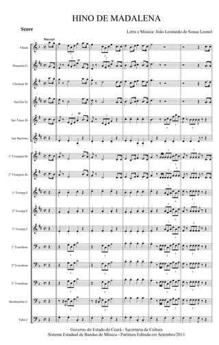 &
&
&
&
&
&
&
&
&
&
&
?
?
?
?
?
b
##
#
##
#
##
#
#
##
##
##
b
b
b
b
b
c
c
c
c
c
c
c
c
c
c
c
c
c
c
c
c
Flauta
Requinta Eb
Clarinete Bb
SaxAlto Eb
Sax Tenor Bb
Sax Barítono
1º Trompete Bb
2º Trompete Bb
1ª Trompa F
2ª Trompa F
3ª Trompa F
1º Trombone
2º Trombone
3º Trombone
Bombardino C
Tuba C
.œ œ
.œ œ
.œ œ
.œ œ
.œ œ
Œ
.œ œ
.œ œ
Œ
Œ
Œ
Œ
Œ
Œ
Œ
Œ
Marcial
œ
3
œ œ œ œ .œ œ
j
œ
‰
3
œ œ œ œ
Ÿ
.œ œ
J
œ
‰ ˙ .œ œ
J
œ ‰ ˙
.œ œ
j
œ ‰
3
œ œ œ œ
Ÿ
.œ œ
œ. œ. œ.
Œ
j
œ ‰
˙
.œ œ
j
œ ‰ ˙
.œ œ
œ. œ. œ. Œ
œ. œ.
œ. Œ
œ. œ. œ.
Œ
Œ
3
œ œ œ ˙
Œ
3
œ œ œ ˙
Œ
3
œ œ œ ˙
‰ ≈
R
œ
3
œ œ œ ˙
œ. œ.
œ. Œ
œ
3
œ œ œ œ .œ œ
j
œ
‰
3
œ œ œ œ
Ÿ
.œ œ
J
œ
‰ ˙ .œ œ
J
œ ‰ ˙ .œ œ
j
œ ‰
3
œ œ œ œ Œ
œ. œ. œ.
Œ
j
œ ‰
˙ .œ œ
j
œ ‰
˙ .œ œ
œ. œ. œ.
Œ
œ. œ. œ. Œ
œ. œ. œ.
Œ
Œ
3
œ œ œ ˙
Œ
3
œ œ œ ˙
Œ
3
œ œ œ ˙
‰ ≈
r
œ
3
œ œ œ ˙
œ. œ. œ.
Œ
œ .œ œœ .œ œ
œ .œ œœ .œ œ
œ .œ œœ .œ œ
œ .œ œœ .œ œ
œ. œ. œ. œ.
œ. œ. œ. œ.
œ .œ œœ .œ œ
œ .œ œœ .œ œ
œ. œ. œ. œ.
œ. œ.
œ. œ.
œ. œ. œ. œ.
œ. œ. œ. œ.
œ. œ. œ. œ.
œ. œ. œ. œ.
œ œ œ œ
œ. œ.
œ. œ.
˙
Ó
.œ ‰ Ó
.œ
‰ Ó
.œ ‰ Ó
.œ ‰
3
œœ œ
3
œ œ œ
œ.
Œ
œ. œ.
œ ‰ œœ
3
œœ œ
3
œ œ œ
œ ‰
œœ
3
œœ œ
3
œ œ œ
œ.
Œ
3
œœ œ
3
œ œ œ
œ. Œ
3
œœ œ
3
œ œ œ
œ.
Œ
3
œœ œ
3
œ œ œ
œ.
‰ œœ
3
œœ œ
3
œ œ œ
œ.
‰ œœ
3
œœ œ
3
œ œ œ
œ.
‰ œœ
3
œœ œ
3
œ œ œ
œ ‰ œœ
3
œœ œ
3
œ œ œ
œ.
Œ œ. œ.
Ó Œ .œ œ
Ó Œ .œ œ
Ó Œ .œ œ
Ó Œ .œ œ
J
œ ‰
3
œ œœ
J
œ ‰ Œ
œ œ
j
œ
‰ Œ
j
œ ‰
3
œ œœ
j
œ ‰
.œ œ
j
œ
‰
3
œ œœ
j
œ
‰
.œ œ
J
œ ‰
3
œ œœ
J
œ ‰ Œ
j
œ ‰
3
œ œœ
j
œ ‰ Œ
j
œ ‰
3
œ œœ
j
œ ‰ Œ
J
œ ‰
3
œ œœ
J
œ ‰ Œ
J
œ ‰
3
œ œœ
J
œ ‰ Œ
J
œ ‰
3
œ œœ
J
œ ‰ Œ
J
œ ‰
3
œ œœ
J
œ ‰ Œ
œ œ
J
œ ‰ Œ
Governo do Estado do Ceará - Secretaria da Cultura
Sistema Estadual de Bandas de Música - Partitura Editada em Setembro/2011
HINO DE MADALENA
Letra e Música: João Leonardo de Sousa Leonel
Score
 
