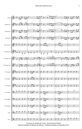 &
&
&
&
&
&
&
&
&
&
&
?
?
?
?
?
b
##
#
##
#
##
#
#
##
##
##
b
b
b
b
b
Flauta
Requinta Eb
Clarinete Bb
SaxAlto Eb
Sax Tenor Bb
Sax Barítono
1º Trompete Bb
2º Trompete Bb
1ª Trompa F
2ª Trompa F
3ª Trompa F
1º Trombone
2º Trombone
3º Trombone
Euph.
Tuba 1
12
œ .œ œœ .œ œ
œ .œ œœ .œ œ
œ .œ œœ .œ œ
œ .œ œœ .œ œ
œ œ œ œ
12
œ œ
œ œ
12
œ .œ œœ .œ œ
12
œ .œ œœ .œ œ
12
œ œ œ œ
12
œ œ œ œ
12
œ œ œ œ
12
œ œ œ œ
12
œ œ œ œ
12
œ œ œ œ
12
œ œ œ œ
12
œ œ œ œ
.˙ .œ œ
˙
J
œ ‰ .œ œ
˙
J
œ
‰
.œ œ
˙
J
œ ‰ .œ œ
œ .œ œœ Œ
œ œ œ
Œ
˙
j
œ ‰ .œ œ
˙
j
œ ‰ .œ œ
œ .œ œœ Œ
œ .œ œœ Œ
œ .œ œœ Œ
œ .œ œœ
Œ
œ .œ œœ Œ
œ .œ œœ Œ
œ .œ œœ Œ
œ œ œ Œ
œ
œ
3
Œ J
œ
3
œ œ œ
œ
œ
3
‰ ‰ J
œ
3
œ œ œ
œ
œ
3
‰ ‰ J
œ
3
œ œ œ
œ
œ
3
‰ ‰ J
œ
3
œ œ œ
Œ
3
œ œ œ ˙
œ œ œ
Œ
œ
œ
3
‰ ‰
j
œ
3
œ œ œ
œ
œ
3
‰ ‰
j
œ
3
œ œ œ
œ œ œ Œ
œ œ œ Œ
œ œ œ Œ
Œ
3
œ œ œ ˙
Œ
3
œ œ œ ˙
Œ
3
œ œ œ ˙
Œ
3
œ œ œ ˙
œ œ œ Œ
.˙ .œ œ
˙
J
œ
‰ .œ œ
˙
J
œ
‰
.œ œ
˙
J
œ
‰ .œ œ
Œ
3
œ œ œ ˙
œ œ œ
Œ
˙
J
œ ‰ .œ œ
˙
J
œ ‰ .œ œ
œ œ œ Œ
œ œ œ Œ
œ œ œ Œ
Œ
3
œ œ œ ˙
Œ
3
œ œ œ ˙
Œ
3
œ œ œ ˙
Œ
3
œ œ œ ˙
œ œ œ Œ
œ .œ œ œ .œ œ
œ .œ œ œ .œ œ
œ .œ œ œ .œ œ
œ .œ œ œ .œ œ
˙ ˙
œ œ œ œ
œ .œ œ œ .œ œ
œ .œ œ œ .œ œ
œ œ œ œ
œ œ œ œ
œ œ œ œ
˙ ˙
˙ ˙
˙ ˙
˙ ˙
œ œ œ œ
3HINO DE MADALENA
Governo do Estado do Ceará - Secretaria da Cultura
Sistema Estadual de Bandas de Música - Partitura Editada em Setembro/2011
 