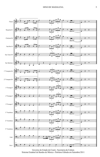 &
&
&
&
&
&
&
&
&
&
&
?
?
?
?
?
b
##
#
##
#
##
#
#
##
##
##
b
b
b
b
b
Flauta
Requinta Eb
Clarinete Bb
SaxAlto Eb
Sax Tenor Bb
Sax Barítono
1º Trompete Bb
2º Trompete Bb
1ª Trompa F
2ª Trompa F
3ª Trompa F
1º Trombone
2º Trombone
3º Trombone
Euph.
Tuba 1
22
3.
œ .œ œ œ .œ œ
œ .œ œ œ .œ œ
œ .œ œ œ .œ œ
œ .œ œ œ .œ œ
œ œ œ œ
22
œ œ
œ œ
22
œ .œ œ œ .œ œ
22
3.
œ .œ œ œ .œ œ
22
œ œ œ œ
22
œ œ œ œ
22
œ œ œ œ
22
œ œ œ œ
22
œ œ œ œ
22
œ œ œ œ
22
œ œ œ œ
22
œ œ œ œ
˙
3
œ œ œ
3
œ œ œ
˙
3
œ œ œ
3
œ œ œ
˙
3
œ œ œ
3
œ œ œ
˙
3
œ œ œ
3
œ œ œ
˙
3
œ œ œ
3
œ œ œ
œ
Œ
œ œ
˙
3
œ œ œ
3
œ œ œ
˙
3
œ œ œ
3
œ œ œ
˙
3
œ œ œ
3
œ œ œ
˙
3
œ œ œ
3
œ œ œ
˙
3
œ œ œ
3
œ œ œ
˙
3
œ œ œ
3
œ œ œ
˙
3
œ œ œ
3
œ œ œ
˙
3
œ œ œ
3
œ œ œ
œ œ œ œ
3
œ œ œ
3
œ œ œ
œ Œ œ œ
œ
‰ œ œ ˙
œ ‰
œ œ ˙
œ
‰
œ œ ˙
œ ‰
œ œ ˙
œ ‰ œ œ ˙
œ
‰
œ œ ˙
œ ‰ œ œ ˙
œ ‰ œ œ ˙
œ
‰
œ œ ˙
œ
‰
œ œ ˙
œ
‰
œ œ ˙
œ ‰
œ œ ˙
œ ‰
œ œ ˙
œ ‰
œ œ ˙
œ ‰
œ œ ˙
œ ‰ œ œ ˙
œ Œ Ó
œ
Œ Œ
œ
Œ Ó
œ
Œ Ó
œ Œ Ó
œ
Œ Ó
œ Œ Ó
œ Œ Ó
œ
Œ Ó
œ
Œ Ó
œ
Œ Ó
œ
Œ Ó
œ
Œ Ó
œ
Œ Ó
œ
Œ Ó
œ Œ Ó
5HINO DE MADALENA
Governo do Estado do Ceará - Secretaria da Cultura
Sistema Estadual de Bandas de Música - Partitura Editada em Setembro/2011
 
