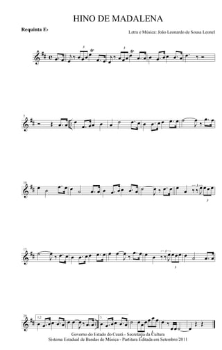 &
## c .œ œ j
œ
‰
3
œ œ œ œ
Ÿ
.œ œ
j
œ
‰
3
œ œœ œ
Ÿ
.œ œ œ .œ œœ .œ œ .œ ‰ Ó
&
## ..
5
Ó Œ .œ œ œ
.œ œœ œ œ ˙ .œ œ œ .œ œ œ .œ œ ˙
J
œ
‰
.œ œ
&
##
10
œ ˙
.œ œ œ ˙ .œ œ œ .œ œœ .œ œ ˙
J
œ ‰ .œ œ œ
œ
3
‰ ‰ J
œ
3
œ œ œ
&
##
15
˙
J
œ ‰ .œ œ œ .œ œœ .œ œ œ œ
J
œ ‰
.œ œ œ œ
3
‰ ‰ J
œ
3
œœœ œ ˙ .œ œ
&
## ..
20 1,2
œ .œ œœ .œ œ œ œ
J
œ ‰ .œ œ
3.
œ .œ œœ .œ œ ˙
3
œœœ
3
œ œ œ œ ‰
œœ˙ œ
Œ Œ
Governo do Estado do Ceará - Secretaria da Cultura
Sistema Estadual de Bandas de Música - Partitura Editada em Setembro/2011
HINO DE MADALENA
Letra e Música: João Leonardo de Sousa Leonel
Requinta Eb
 