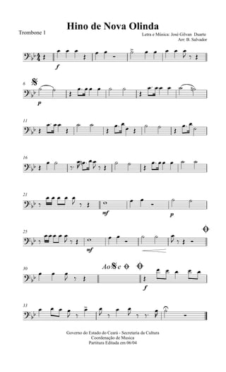 
Hino de Nova OlindaTrombone 1 Letra e Música: José Gilvan Duarte
Arr: B. Salvador
 
f
  

 

     
  
$6


p
 

    

    
11

 
 

 

 
 
  
 

16
 
 



  
  
  
    
21
 
    
  
mf
  

p
 
25 Ø

 
  
  
mf
  

  
   
30 Ao e$ Ø Ø

  
  
f

    
33

   
 
 
 
 
  




Governo do Estado do Ceará - Secretaria da Cultura
Coordenação de Musica
Partitura Editada em 06/04
 