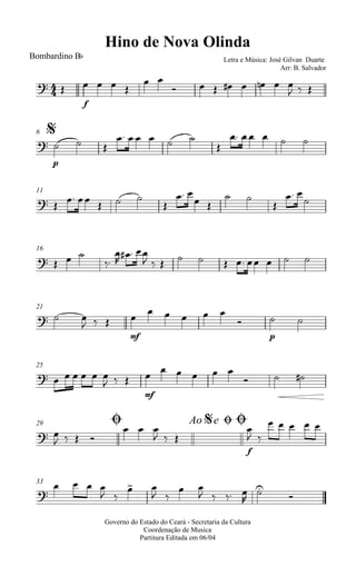 
Hino de Nova Olinda
Bombardino Bb Letra e Música: José Gilvan Duarte
Arr: B. Salvador
 
f
   
 
       
  
$6

p
  
     

    
11
      

 
 
 

 

16
   



  
          
21
  
  
mf

    

p
 
25
      
  
mf

    
  
Ø29 Ao e$ ØØ
 
   
  
  
f

 
    
33

   
 
 
 
 
   



Governo do Estado do Ceará - Secretaria da Cultura
Coordenação de Musica
Partitura Editada em 06/04
 